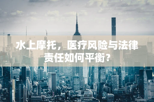 水上摩托，医疗风险与法律责任如何平衡？