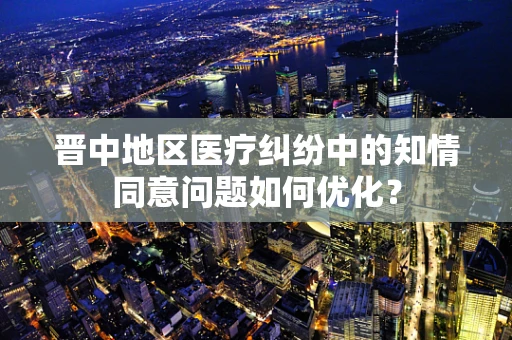 晋中地区医疗纠纷中的知情同意问题如何优化？