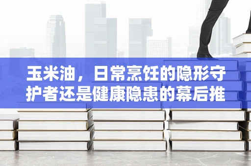 玉米油，日常烹饪的隐形守护者还是健康隐患的幕后推手？