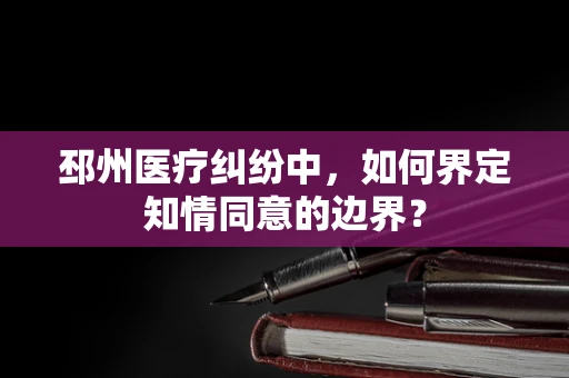 邳州医疗纠纷中，如何界定知情同意的边界？