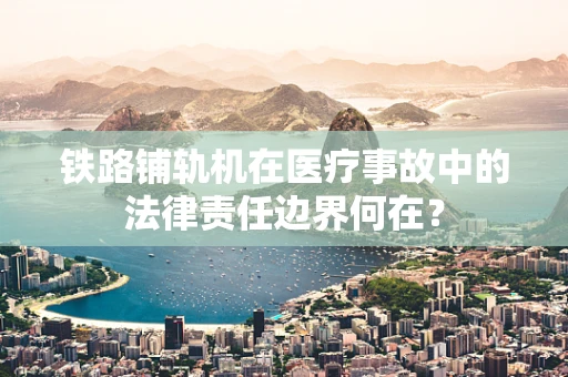 铁路铺轨机在医疗事故中的法律责任边界何在？