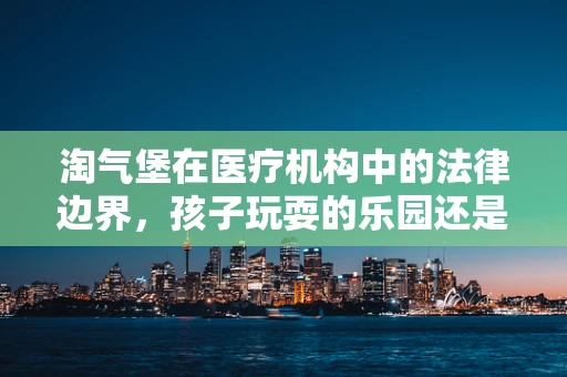 淘气堡在医疗机构中的法律边界，孩子玩耍的乐园还是医疗纠纷的温床？