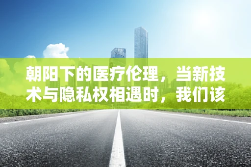 朝阳下的医疗伦理，当新技术与隐私权相遇时，我们该如何平衡？