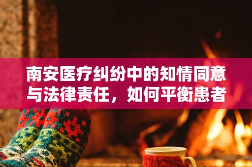 南安医疗纠纷中的知情同意与法律责任，如何平衡患者自主权与医疗安全？