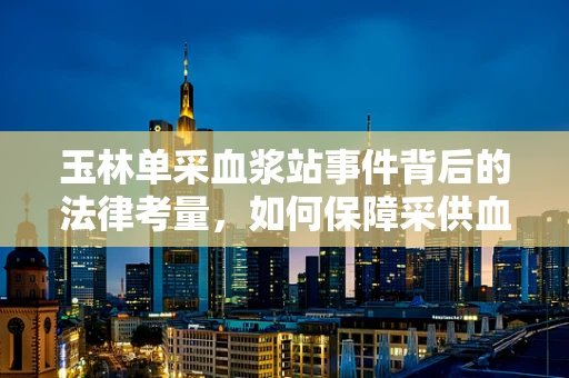 玉林单采血浆站事件背后的法律考量，如何保障采供血安全与合规？