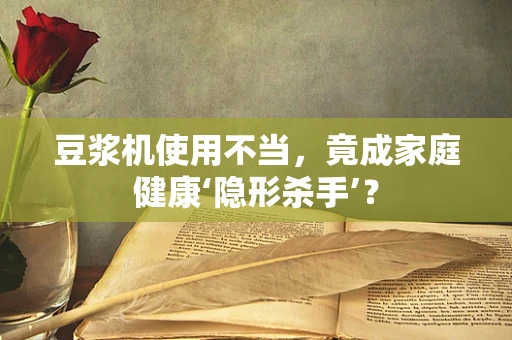 豆浆机使用不当，竟成家庭健康‘隐形杀手’？