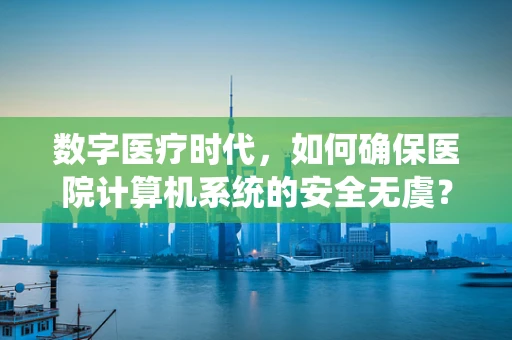 数字医疗时代，如何确保医院计算机系统的安全无虞？