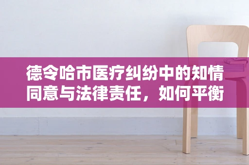 德令哈市医疗纠纷中的知情同意与法律责任，如何平衡医患关系？