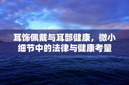 耳饰佩戴与耳部健康，微小细节中的法律与健康考量