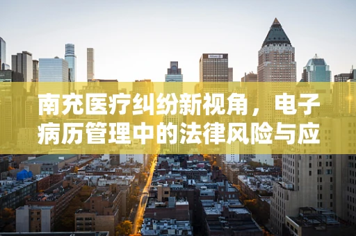 南充医疗纠纷新视角，电子病历管理中的法律风险与应对