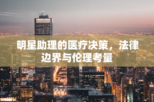 明星助理的医疗决策，法律边界与伦理考量