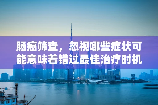肠癌筛查，忽视哪些症状可能意味着错过最佳治疗时机？