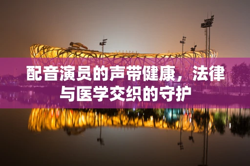配音演员的声带健康，法律与医学交织的守护