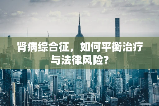 肾病综合征，如何平衡治疗与法律风险？