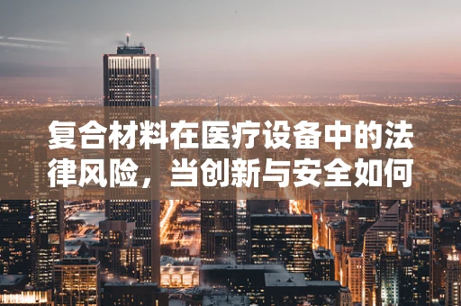 复合材料在医疗设备中的法律风险，当创新与安全如何平衡？