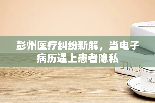 彭州医疗纠纷新解，当电子病历遇上患者隐私