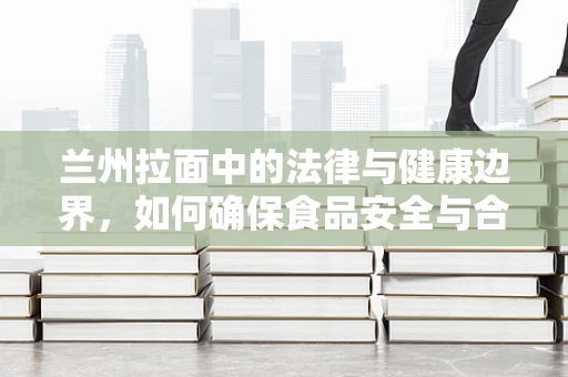 兰州拉面中的法律与健康边界，如何确保食品安全与合规？