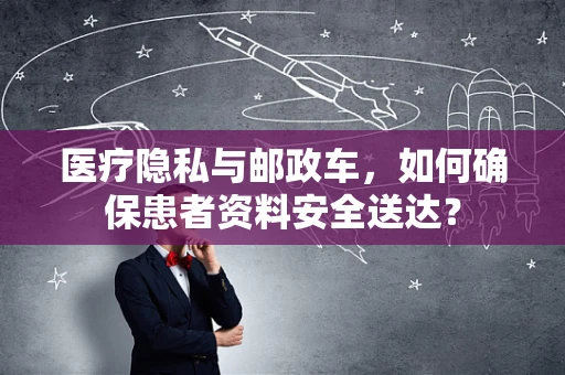 医疗隐私与邮政车，如何确保患者资料安全送达？