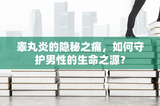 睾丸炎的隐秘之痛，如何守护男性的生命之源？