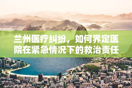 兰州医疗纠纷，如何界定医院在紧急情况下的救治责任？