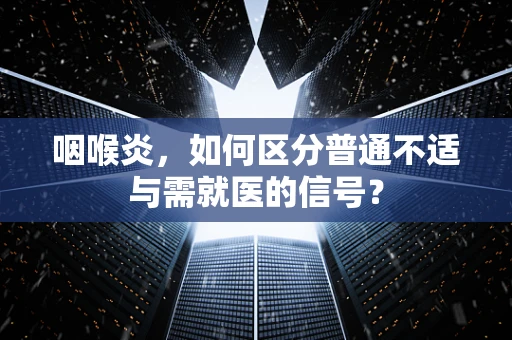 咽喉炎，如何区分普通不适与需就医的信号？