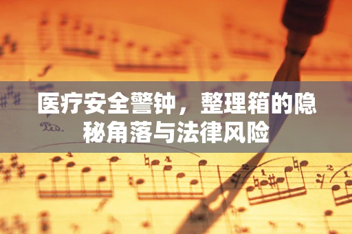 医疗安全警钟，整理箱的隐秘角落与法律风险