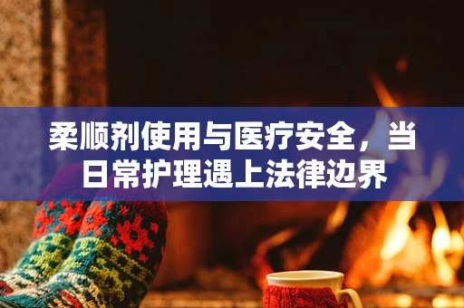 柔顺剂使用与医疗安全，当日常护理遇上法律边界