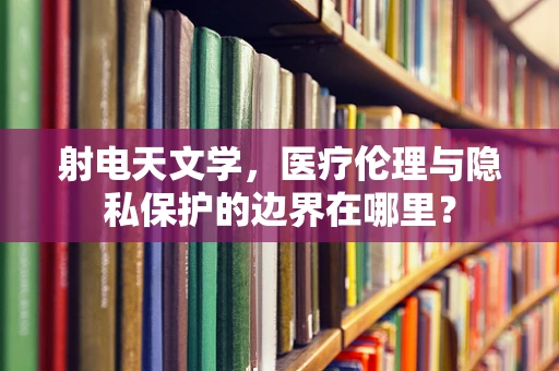 射电天文学，医疗伦理与隐私保护的边界在哪里？