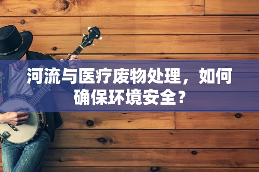 河流与医疗废物处理，如何确保环境安全？