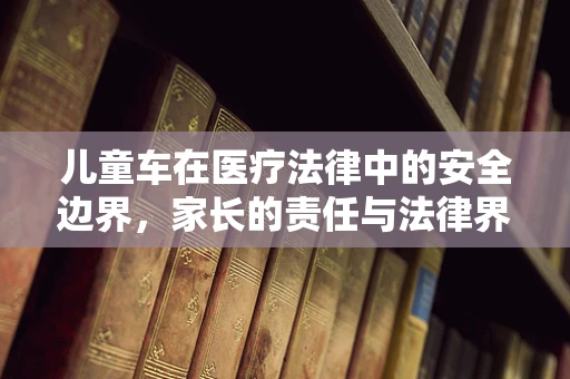 儿童车在医疗法律中的安全边界，家长的责任与法律界限
