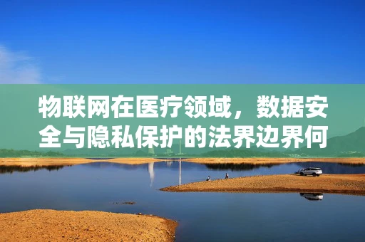 物联网在医疗领域，数据安全与隐私保护的法界边界何在？