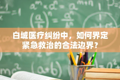 白城医疗纠纷中，如何界定紧急救治的合法边界？
