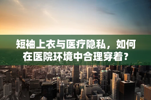 短袖上衣与医疗隐私，如何在医院环境中合理穿着？