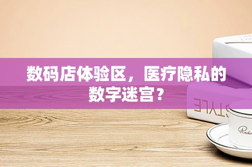 数码店体验区，医疗隐私的数字迷宫？
