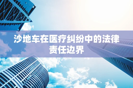 沙地车在医疗纠纷中的法律责任边界