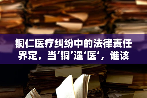 铜仁医疗纠纷中的法律责任界定，当‘铜’遇‘医’，谁该负责？