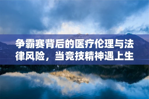 争霸赛背后的医疗伦理与法律风险，当竞技精神遇上生命安全