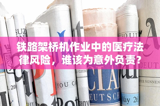 铁路架桥机作业中的医疗法律风险，谁该为意外负责？