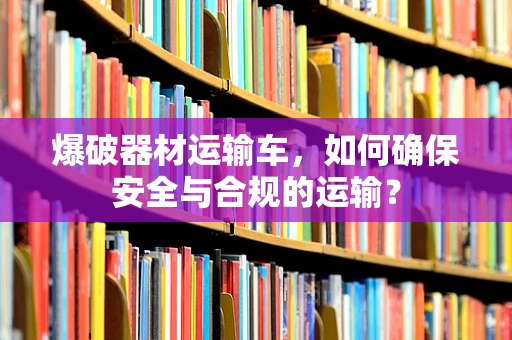爆破器材运输车，如何确保安全与合规的运输？
