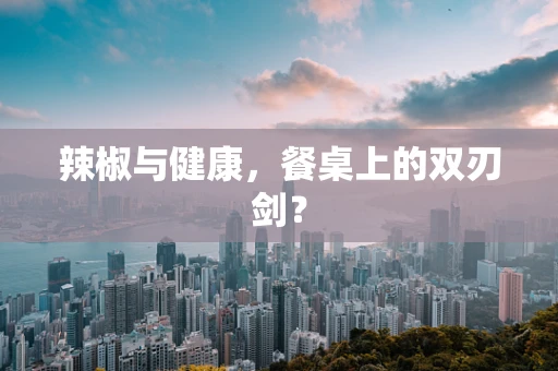 辣椒与健康，餐桌上的双刃剑？