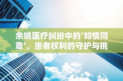余姚医疗纠纷中的‘知情同意’，患者权利的守护与挑战