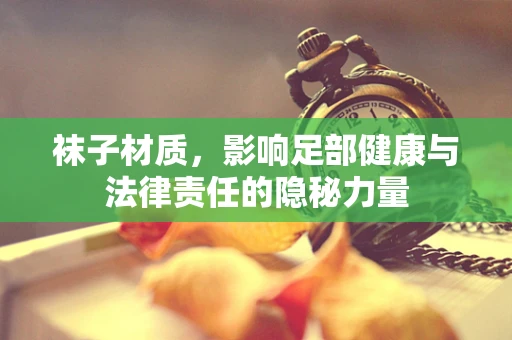 袜子材质，影响足部健康与法律责任的隐秘力量