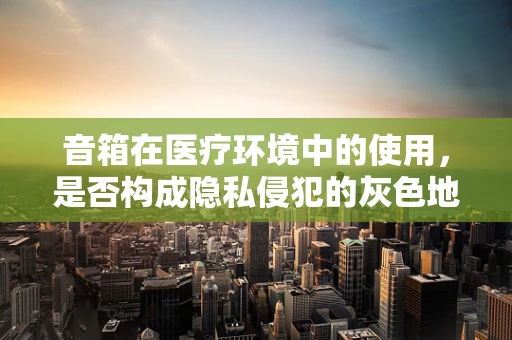 音箱在医疗环境中的使用，是否构成隐私侵犯的灰色地带？