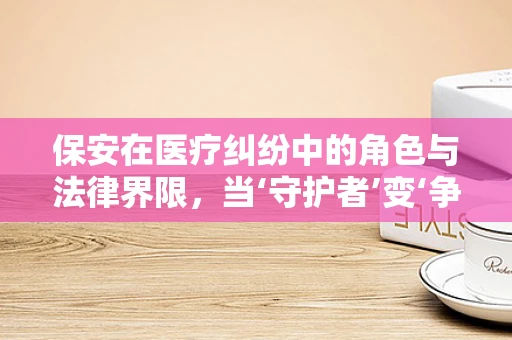 保安在医疗纠纷中的角色与法律界限，当‘守护者’变‘争议点’？