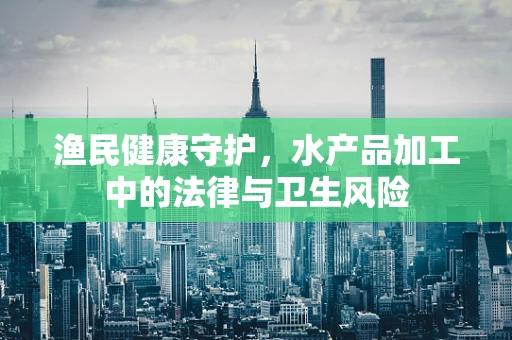 渔民健康守护，水产品加工中的法律与卫生风险