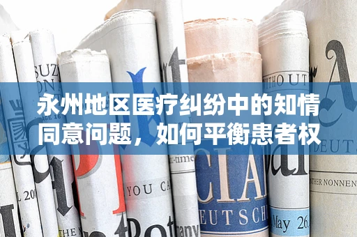 永州地区医疗纠纷中的知情同意问题，如何平衡患者权益与医疗实践？