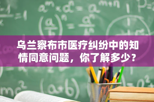 乌兰察布市医疗纠纷中的知情同意问题，你了解多少？
