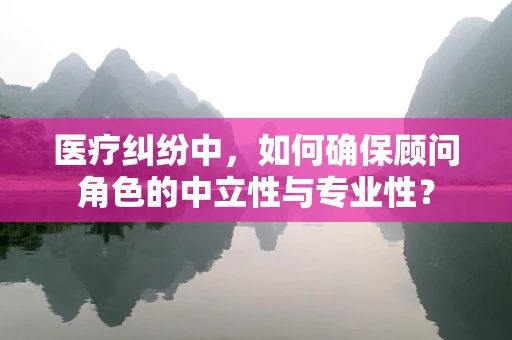 医疗纠纷中，如何确保顾问角色的中立性与专业性？