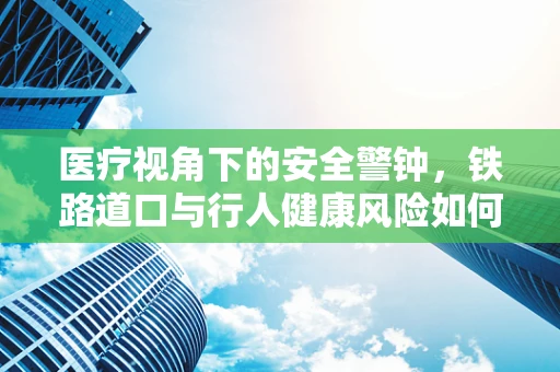 医疗视角下的安全警钟，铁路道口与行人健康风险如何规避？