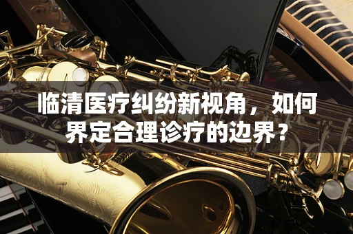 临清医疗纠纷新视角，如何界定合理诊疗的边界？
